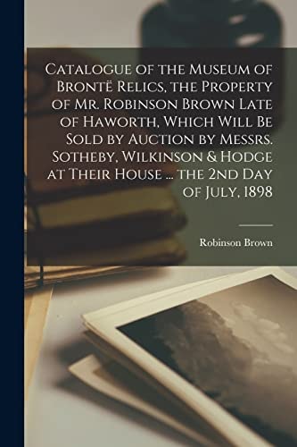 Catalogue of the Museum of Brontë Relics, the Property of Mr. Robinson Brown Late of Haworth, Which Will Be Sold by Auction by Messrs. Sotheby, Wilkinson & Hodge at Their House ... the 2nd Day of July, 1898
