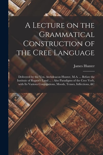 A Lecture on the Grammatical Construction of the Cree Language [microform] Delivered by the Ven. Archdeacon Hunter, M.A. ... Before the Institute of Rupert's Land ...: Also Paradigms of the Cree Verb, With Its Various Conjugations, Moods, Tenses, ...
