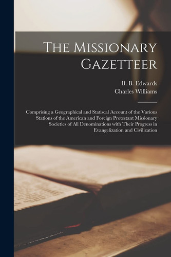 The Missionary Gazetteer Comprising a Geographical and Statiscal Account of the Various Stations of the American and Foreign Protestant Missionary Societies of All Denominations With Their Progress in Evangelization and Civilization