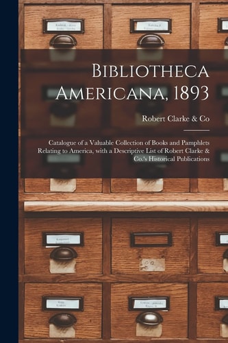 Bibliotheca Americana, 1893 [microform] Catalogue of a Valuable Collection of Books and Pamphlets Relating to America, With a Descriptive List of Robert Clarke & Co.'s Historical Publications