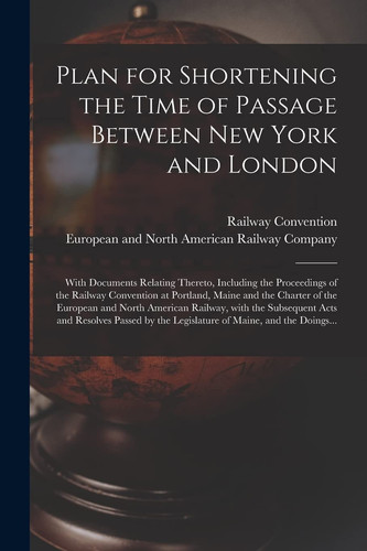 Plan for Shortening the Time of Passage Between New York and London [microform] With Documents Relating Thereto, Including the Proceedings of the Railway Convention at Portland, Maine and the Charter of the European and North American Railway, With...