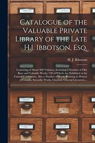 Catalogue of the Valuable Private Library of the Late H.J. Ibbotson, Esq. [microform] Consisting of About 960 Volumes, Including a Number of Old, Rare and Valuable Works, 130 of Which Are Exhibited at the Caxton Celebration, Also a Number of Books...