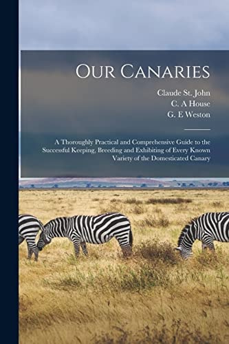 Our Canaries A Thoroughly Practical and Comprehensive Guide to the Successful Keeping, Breeding and Exhibiting of Every Known Variety of the Domesticated Canary