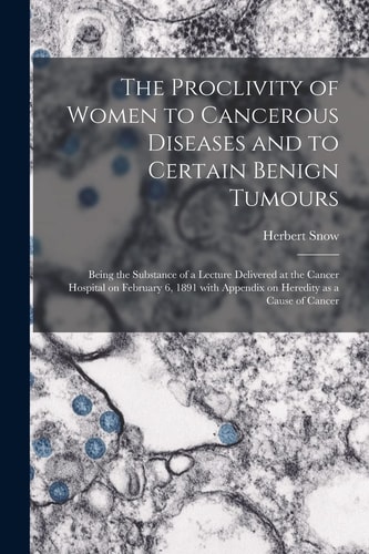 The Proclivity of Women to Cancerous Diseases and to Certain Benign Tumours [electronic Resource] Being the Substance of a Lecture Delivered at the Cancer Hospital on February 6, 1891 With Appendix on Heredity as a Cause of Cancer