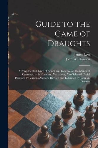 Guide to the Game of Draughts Giving the Best Lines of Attack and Defence on the Standard Openings, With Notes and Variations, Also Selected Useful Positions by Various Authors; Revised and Extended by John W. Dawson