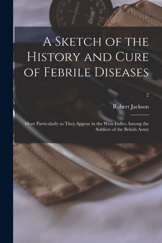 A Sketch of the History and Cure of Febrile Diseases More Particularly As They Appear in the West-Indies Among the Soldiers of the British Army; 2