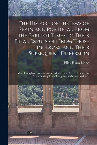The History of the Jews of Spain and Portugal, From the Earliest Times to Their Final Expulsion From Those Kingdoms, and Their Subsequent Dispersion With Complete Translations of All the Laws Made Respecting Them During Their Long Establishment in the Ib