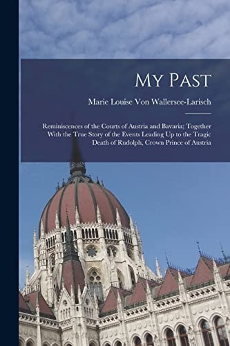 My Past Reminiscences of the Courts of Austria and Bavaria; Together With the True Story of the Events Leading Up to the Tragic Death of Rudolph, Crown Prince of Austria
