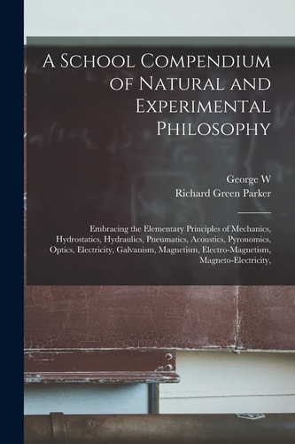 A School Compendium of Natural and Experimental Philosophy Embracing the Elementary Principles of Mechanics, Hydrostatics, Hydraulics, Pneumatics, Acoustics, Pyronomics, Optics, Electricity, Galvanism, Magnetism, Electro-Magnetism, Magneto-electricity,