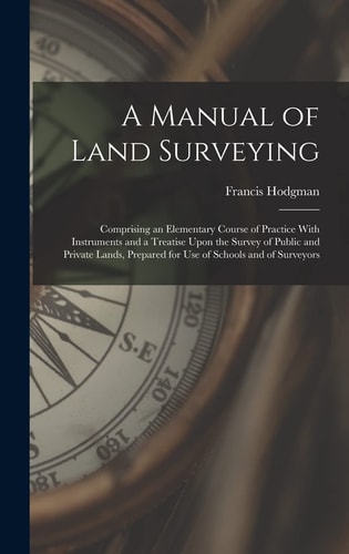A Manual of Land Surveying Comprising an Elementary Course of Practice With Instruments and a Treatise Upon the Survey of Public and Private Lands, Prepared for Use of Schools and of Surveyors