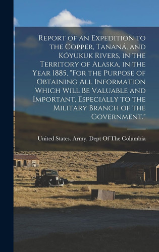 Report of an Expedition to the Copper, Tananá, and Kóyukuk Rivers, in the Territory of Alaska, in the Year 1885, "For the Purpose of Obtaining All Information Which Will Be Valuable and Important, Especially to the Military Branch of the Government."