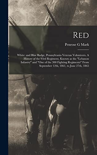 Red White: and Blue Badge, Pennsylvania Veteran Volunteers. A History of the 93rd Regiment, Known as the "Lebanon Infantry" and "One of the 300 Fighting Regiments" From September 12th, 1861, to June 27th, 1865