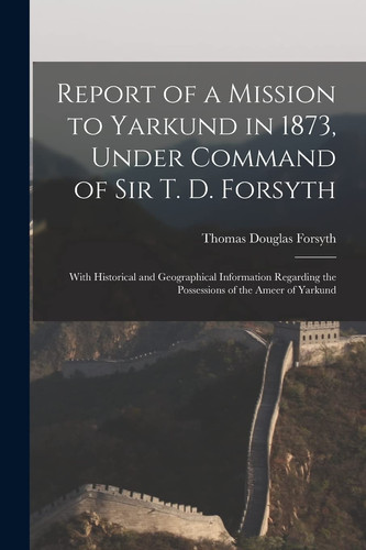 Report of a Mission to Yarkund in 1873, Under Command of Sir T. D. Forsyth With Historical and Geographical Information Regarding the Possessions of the Ameer of Yarkund
