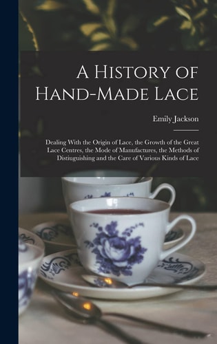 A History of Hand-Made Lace Dealing With the Origin of Lace, the Growth of the Great Lace Centres, the Mode of Manufactures, the Methods of Distiuguishing and the Care of Various Kinds of Lace