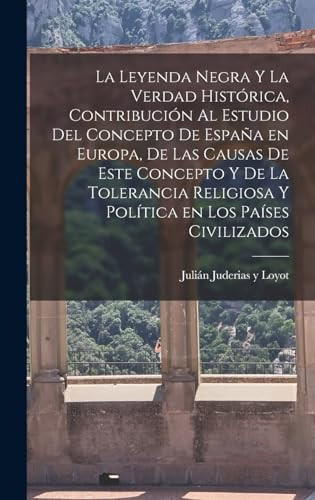 La Leyenda Negra y la Verdad Histórica, Contribución Al Estudio Del Concepto de España en Europa, de Las Causas de Este Concepto y de la Tolerancia Religiosa y Política en Los Países Civilizados