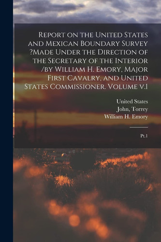Report on the United States and Mexican Boundary Survey ?made Under the Direction of the Secretary of the Interior /by William H. Emory, Major First Cavalry, and United States Commissioner. Volume V. 1 Pt. 1
