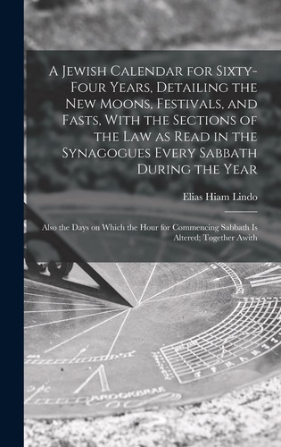 A Jewish Calendar for Sixty-four Years, Detailing the New Moons, Festivals, and Fasts, With the Sections of the Law as Read in the Synagogues Every Sabbath During the Year; Also the Days on Which the Hour for Commencing Sabbath is Altered; Together Awith