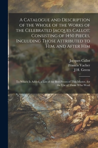 A Catalogue and Description of the Whole of the Works of the Celebrated Jacques Callot; Consisting of 1450 Pieces, Including Those Attributed to Him, and After Him To Which Is Added, a List of the Best Pieces of This Master, for the Use of Those Who Woul
