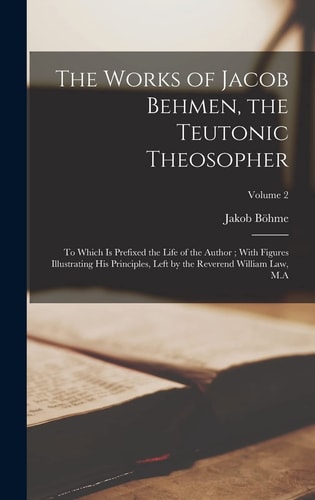 The Works of Jacob Behmen, the Teutonic Theosopher To Which is Prefixed the Life of the Author; With Figures Illustrating His Principles, Left by the Reverend William Law, M.A; Volume 2