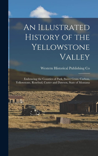 An Illustrated History of the Yellowstone Valley Embracing the Counties of Park, Sweet Grass, Carbon, Yellowstone, Rosebud, Custer and Dawson, State of Montana