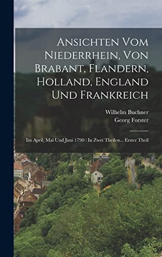 Ansichten Vom Niederrhein, Von Brabant, Flandern, Holland, England Und Frankreich Im April, Mai Und Juni 1790: In Zwei Theilen... Erster Theil