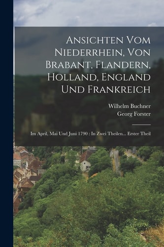 Ansichten Vom Niederrhein, Von Brabant, Flandern, Holland, England Und Frankreich Im April, Mai Und Juni 1790: In Zwei Theilen... Erster Theil