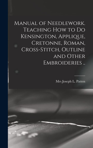Manual of Needlework. Teaching how to Do Kensington, Applique, Cretonne, Roman, Cross-stitch, Outline and Other Embroideries ..