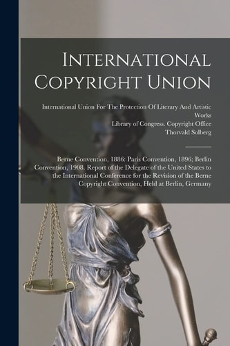 International Copyright Union Berne Convention, 1886: Paris Convention, 1896; Berlin Convention, 1908. Report of the Delegate of the United States to the International Conference for the Revision of the Berne Copyright Convention, Held at Berlin, Germany
