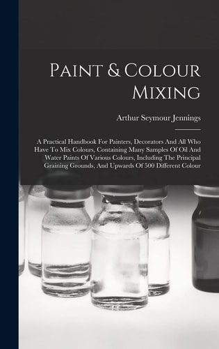 Paint & Colour Mixing A Practical Handbook For Painters, Decorators And All Who Have To Mix Colours, Containing Many Samples Of Oil And Water Paints Of Various Colours, Including The Principal Graining Grounds, And Upwards Of 500 Different Colour