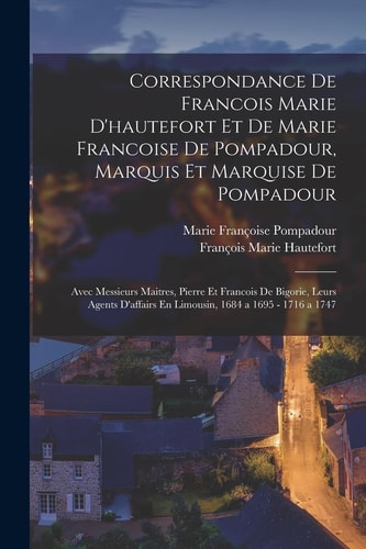 Correspondance De Francois Marie D'hautefort Et De Marie Francoise De Pompadour, Marquis Et Marquise De Pompadour Avec Messieurs Maitres, Pierre Et Francois De Bigorie, Leurs Agents D'affairs En Limousin, 1684 a 1695 - 1716 a 1747