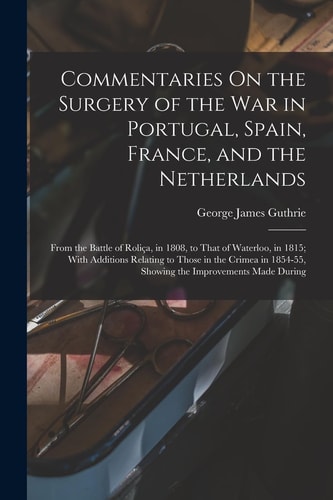 Commentaries On the Surgery of the War in Portugal, Spain, France, and the Netherlands From the Battle of Roliça, in 1808, to That of Waterloo, in 1815; With Additions Relating to Those in the Crimea in 1854-55, Showing the Improvements Made During