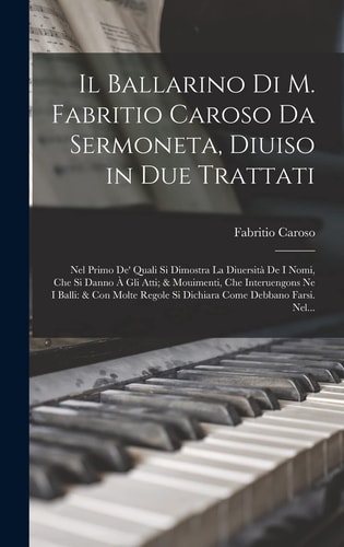Il Ballarino Di M. Fabritio Caroso Da Sermoneta, Diuiso in Due Trattati Nel Primo De' Quali Si Dimostra La Diuersità De I Nomi, Che Si Danno À Gli Atti; & Mouimenti, Che Interuengons Ne I Balli: & Con Molte Regole Si Dichiara Come Debbano Farsi. Nel...