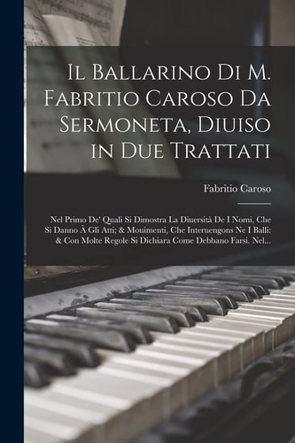 Il Ballarino Di M. Fabritio Caroso Da Sermoneta, Diuiso in Due Trattati Nel Primo De' Quali Si Dimostra La Diuersità De I Nomi, Che Si Danno À Gli Atti; & Mouimenti, Che Interuengons Ne I Balli: & Con Molte Regole Si Dichiara Come Debbano Farsi. Nel...