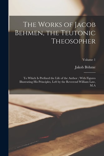 The Works of Jacob Behmen, the Teutonic Theosopher To Which Is Prefixed the Life of the Author; with Figures Illustrating His Principles, Left by the Reverend William Law, M. A; Volume 1