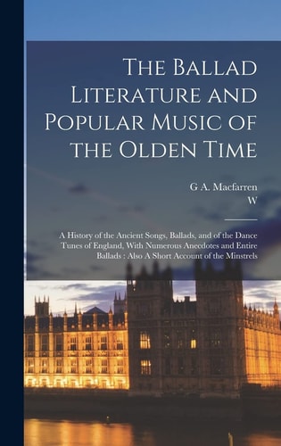 The Ballad Literature and Popular Music of the Olden Time A History of the Ancient Songs, Ballads, and of the Dance Tunes of England, With Numerous Anecdotes and Entire Ballads: Also A Short Account of the Minstrels