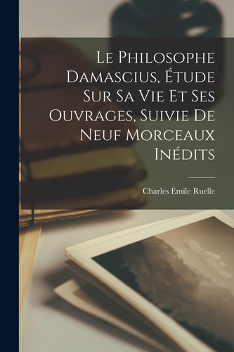 Le Philosophe Damascius, Étude Sur Sa Vie Et Ses Ouvrages, Suivie de Neuf Morceaux Inédits