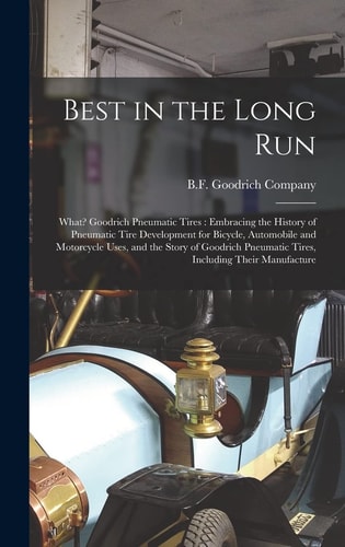 Best in the Long Run What? Goodrich Pneumatic Tires: Embracing the History of Pneumatic Tire Development for Bicycle, Automobile and Motorcycle Uses, and the Story of Goodrich Pneumatic Tires, Including Their Manufacture