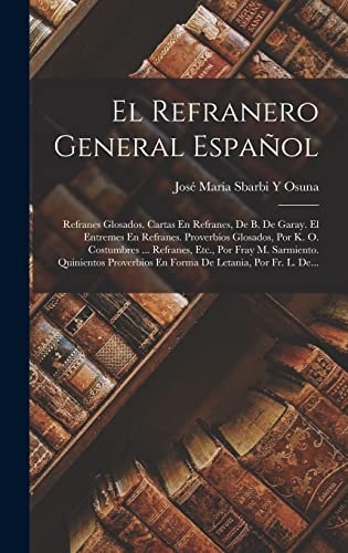 El Refranero General Español Refranes Glosados. Cartas En Refranes, De B. De Garay. El Entremes En Refranes. Proverbios Glosados, Por K. O. Costumbres ... Refranes, Etc., Por Fray M. Sarmiento. Quinientos Proverbios En Forma De Letania, Por Fr. L. De...