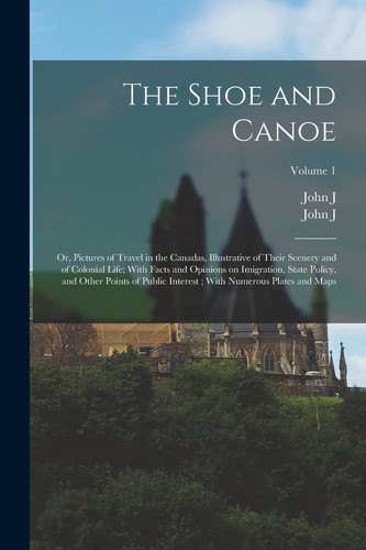 The Shoe and Canoe Or, Pictures of Travel in the Canadas, Illustrative of Their Scenery and of Colonial Life; With Facts and Opinions on Imigration, State Policy, and Other Points of Public Interest; With Numerous Plates and Maps; Volume 1