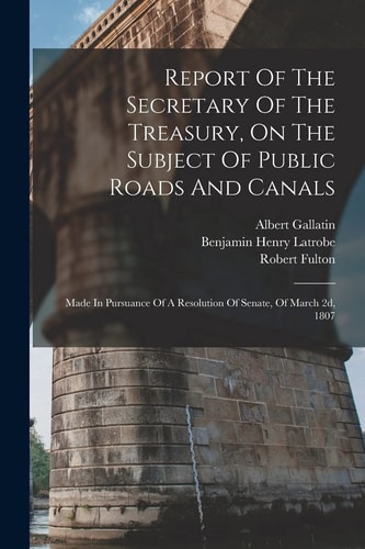 Report Of The Secretary Of The Treasury, On The Subject Of Public Roads And Canals Made In Pursuance Of A Resolution Of Senate, Of March 2d, 1807