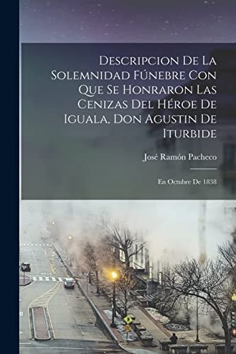 Descripcion De La Solemnidad Fúnebre Con Que Se Honraron Las Cenizas Del Héroe De Iguala, Don Agustin De Iturbide En Octubre De 1838