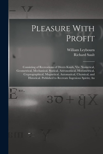 Pleasure With Profit Consisting of Recreations of Divers Kinds, Viz. Numerical, Geometrical, Mechanical, Statical, Astronomical, Horometrical, Cryptographical, Magnetical, Automatical, Chymical, and Historical. Published to Recreate Ingenious Spirits; An