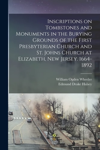 Inscriptions on Tombstones and Monuments in the Burying Grounds of the First Presbyterian Church and St. Johns Church at Elizabeth, New Jersey. 1664-1892