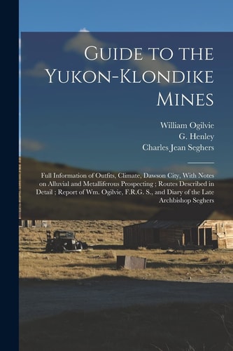 Guide to the Yukon-Klondike Mines Full Information of Outfits, Climate, Dawson City, With Notes on Alluvial and Metalliferous Prospecting; Routes Described in Detail; Report of Wm. Ogilvie, F.R.G. S., and Diary of the Late Archbishop Seghers