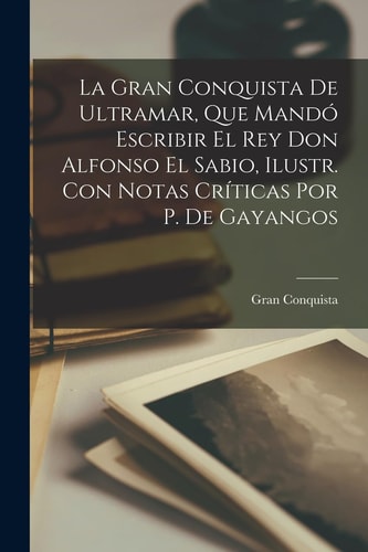 La Gran Conquista De Ultramar, Que Mandó Escribir El Rey Don Alfonso El Sabio, Ilustr. Con Notas Críticas Por P. De Gayangos
