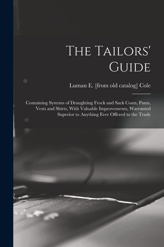 The Tailors' Guide Containing Systems of Draughting Frock and Sack Coats, Pants, Vests and Shirts, With Valuable Improvements, Warranted Superior to Anything Ever Offered to the Trade