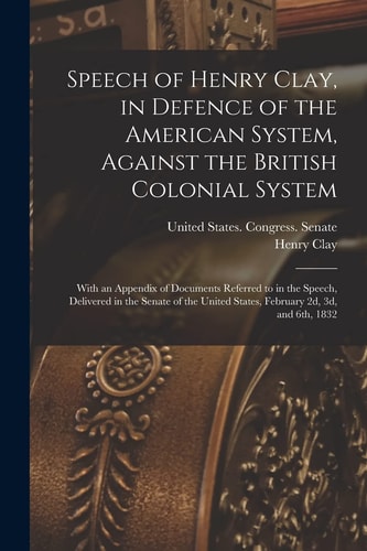 Speech of Henry Clay, in Defence of the American System, Against the British Colonial System With an Appendix of Documents Referred to in the Speech, Delivered in the Senate of the United States, February 2d, 3d, And 6th 1832