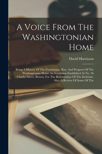 A Voice From The Washingtonian Home Being A History Of The Foundation, Rise, And Progress Of The Washingtonian Home An Institution Established At No. 36 Charles Street, Boston, For The Reformation Of The Inebriate. Also, A Review Of Some Of The