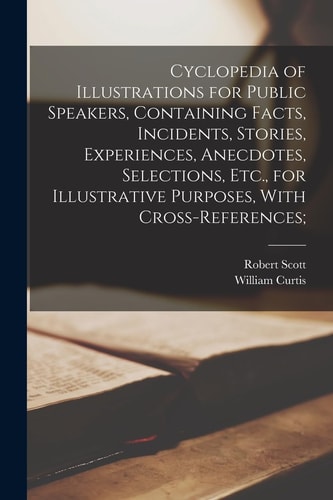 Cyclopedia of Illustrations for Public Speakers, Containing Facts, Incidents, Stories, Experiences, Anecdotes, Selections, Etc. , for Illustrative Purposes, with Cross-References;