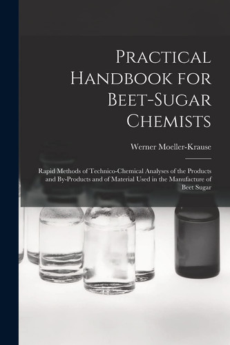 Practical Handbook for Beet-Sugar Chemists Rapid Methods of Technico-Chemical Analyses of the Products and By-Products and of Material Used in the Manufacture of Beet Sugar